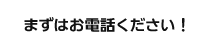 まずはお電話ください！