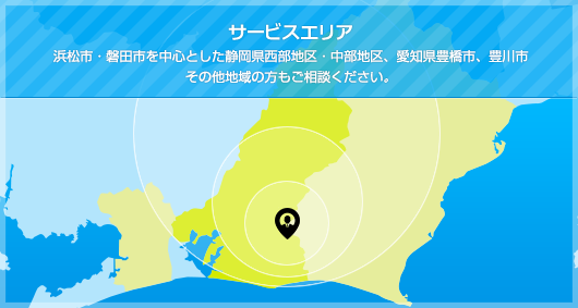 サービスエリア：浜松市・磐田市を中心とした静岡県西部地区・中部地区、愛知県豊橋市、豊川市その他地域の方もご相談ください。