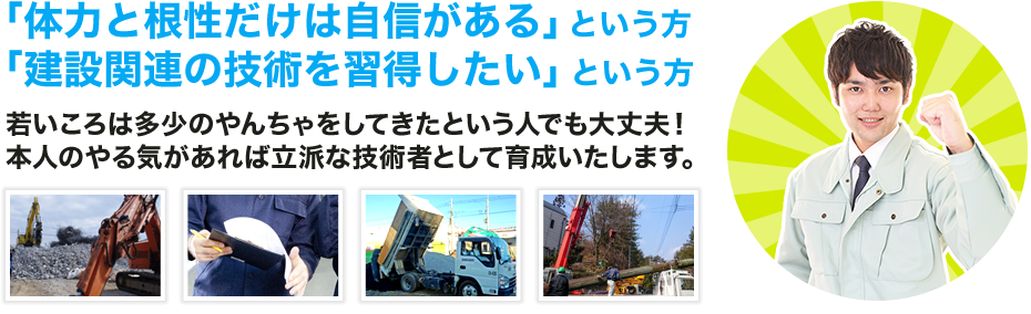 体力と根性だけは自信があるという方 建設関連の技術を習得したいという方。若いころは多少のやんちゃをしてきたという人でも大丈夫！ 本人のやる気があれば立派な技術者として育成いたします。